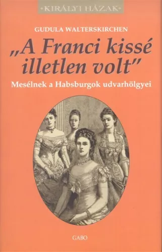 "A FRANCI KISSÉ ILLETLEN VOLT" - MESÉLNEK A HABSBURGOK UDVARHÖLGYEI /KIRÁLYI HÁZAK